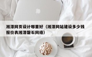 海西湘潭网页设计哪里好（湘潭网站建设多少钱 报价表湘潭磐石网络）